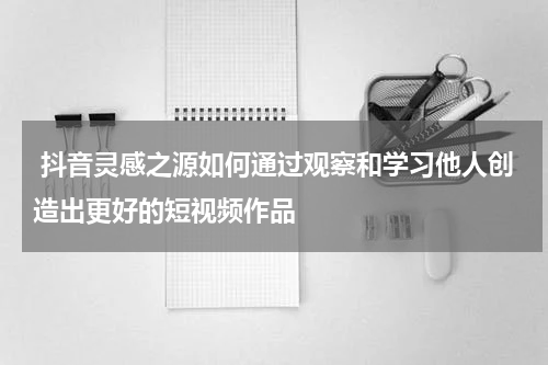 抖音灵感之源如何通过观察和学习他人创造出更好的短视频作品