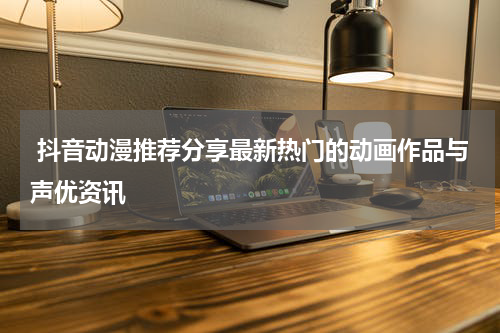  抖音动漫推荐分享最新热门的动画作品与声优资讯