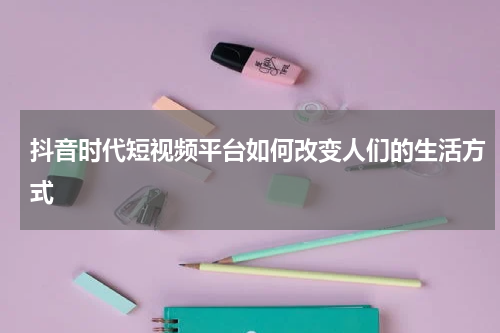 抖音时代短视频平台如何改变人们的生活方式