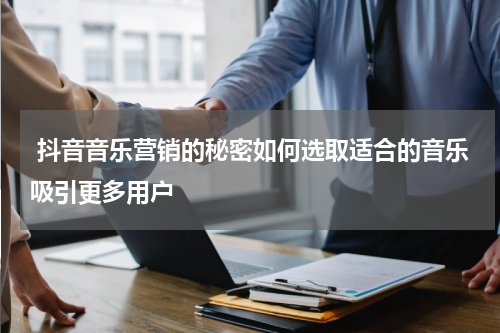  抖音音乐营销的秘密如何选取适合的音乐吸引更多用户