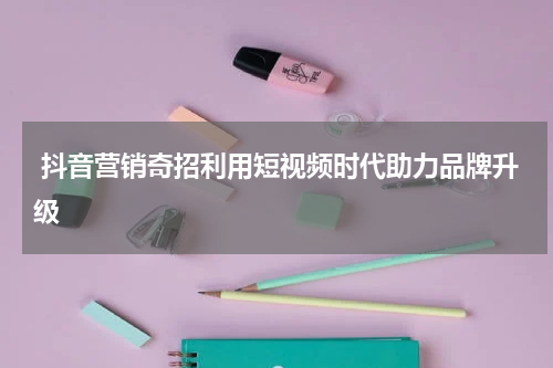  抖音营销奇招利用短视频时代助力品牌升级
