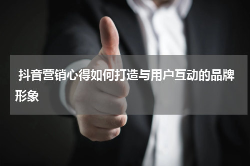  抖音营销心得如何打造与用户互动的品牌形象