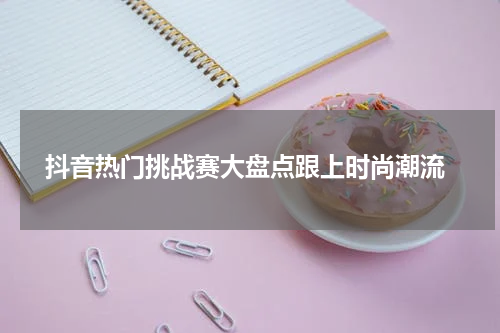  抖音热门挑战赛大盘点跟上时尚潮流
