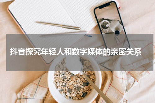 抖音探究年轻人和数字媒体的亲密关系