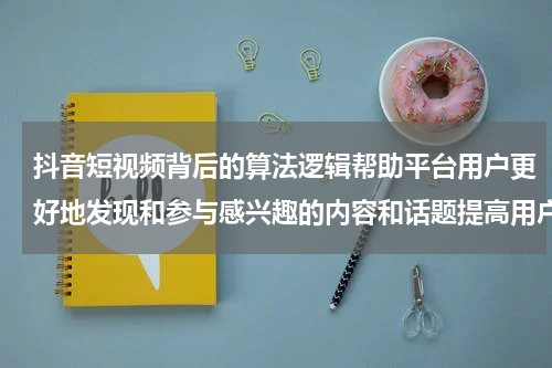 抖音短视频背后的算法逻辑帮助平台用户更好地发现和参与感兴趣的内容和话题提高用户的粘性和参与度