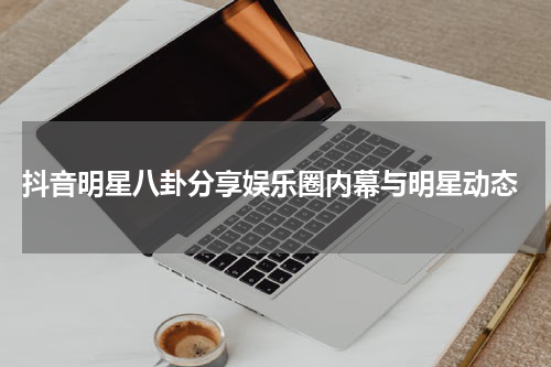  抖音明星八卦分享娱乐圈内幕与明星动态