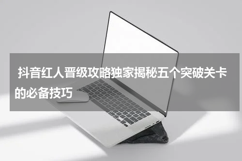  抖音红人晋级攻略独家揭秘五个突破关卡的必备技巧