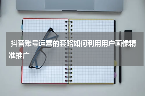  抖音账号运营的套路如何利用用户画像精准推广