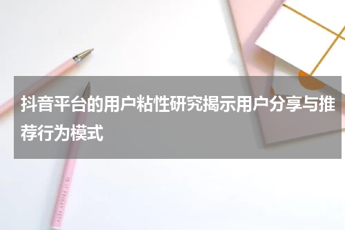 抖音平台的用户粘性研究揭示用户分享与推荐行为模式
