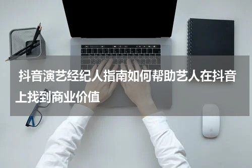  抖音演艺经纪人指南如何帮助艺人在抖音上找到商业价值