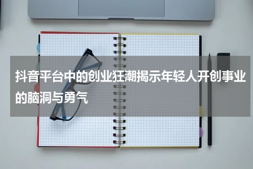 抖音平台中的创业狂潮揭示年轻人开创事业的脑洞与勇气