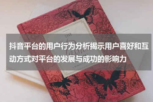 抖音平台的用户行为分析揭示用户喜好和互动方式对平台的发展与成功的影响力