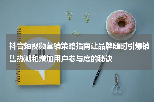 抖音短视频营销策略指南让品牌随时引爆销售热潮和增加用户参与度的秘诀