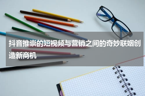 抖音推崇的短视频与营销之间的奇妙联姻创造新商机