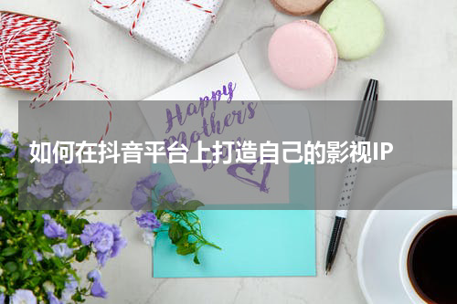  如何在抖音平台上打造自己的影视IP
