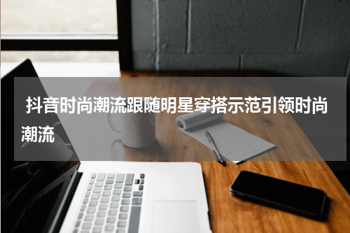  抖音时尚潮流跟随明星穿搭示范引领时尚潮流