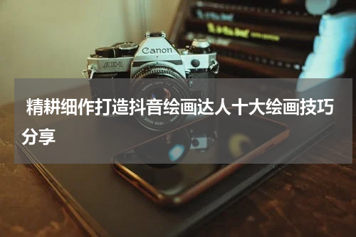  精耕细作打造抖音绘画达人十大绘画技巧分享