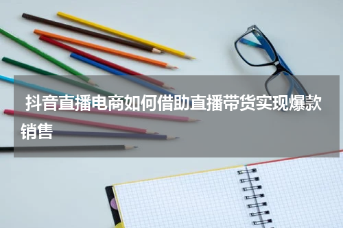  抖音直播电商如何借助直播带货实现爆款销售