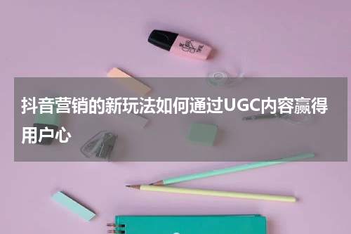 抖音营销的新玩法如何通过UGC内容赢得用户心