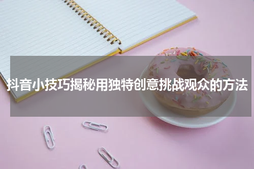 抖音小技巧揭秘用独特创意挑战观众的方法