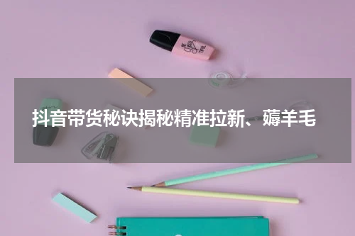  抖音带货秘诀揭秘精准拉新、薅羊毛