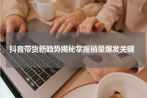  抖音带货新趋势揭秘掌握销量爆发关键