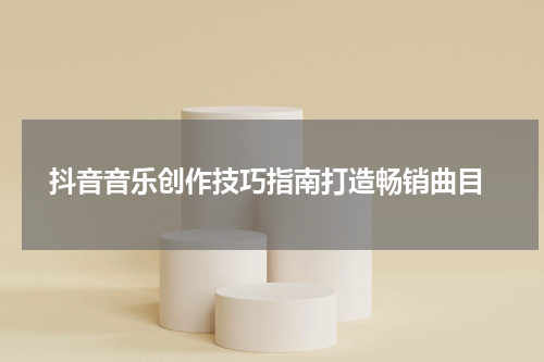  抖音音乐创作技巧指南打造畅销曲目