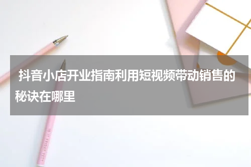  抖音小店开业指南利用短视频带动销售的秘诀在哪里