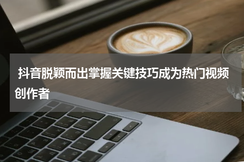 抖音脱颖而出掌握关键技巧成为热门视频创作者