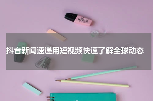  抖音新闻速递用短视频快速了解全球动态