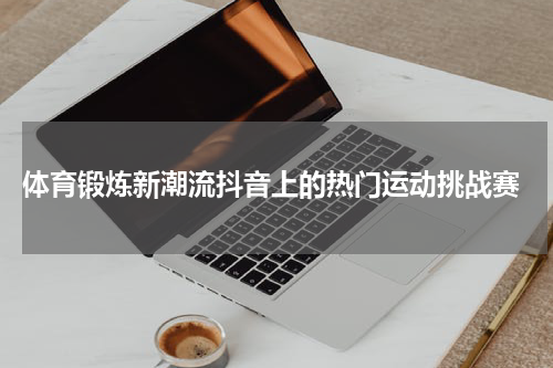  体育锻炼新潮流抖音上的热门运动挑战赛