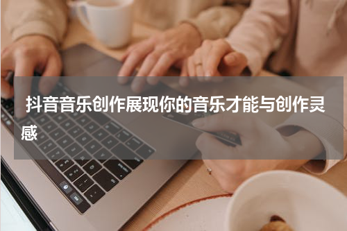  抖音音乐创作展现你的音乐才能与创作灵感