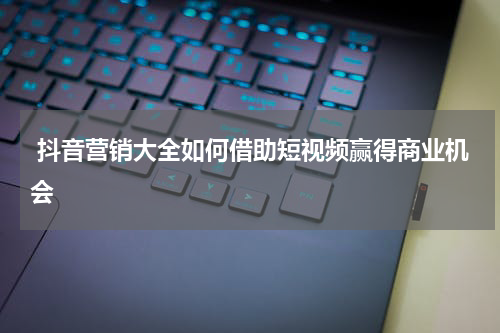 抖音营销大全如何借助短视频赢得商业机会