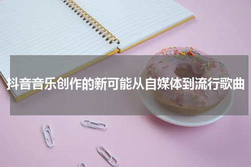 抖音音乐创作的新可能从自媒体到流行歌曲