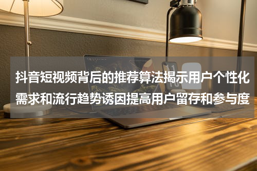 抖音短视频背后的推荐算法揭示用户个性化需求和流行趋势诱因提高用户留存和参与度