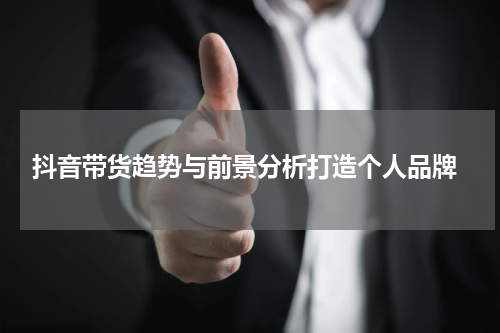  抖音带货趋势与前景分析打造个人品牌