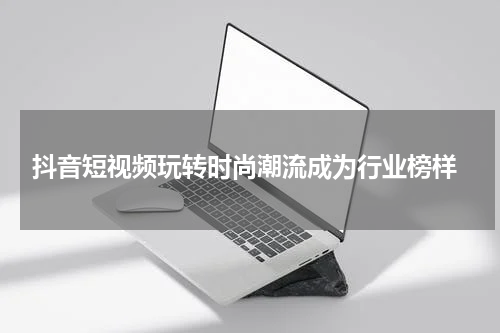  抖音短视频玩转时尚潮流成为行业榜样