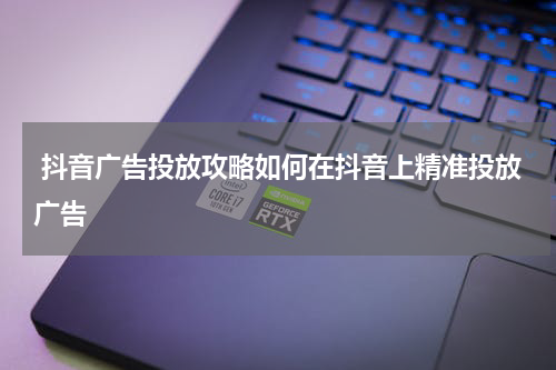  抖音广告投放攻略如何在抖音上精准投放广告