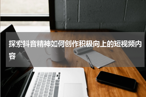 探索抖音精神如何创作积极向上的短视频内容