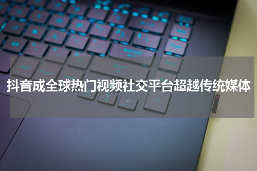 抖音成全球热门视频社交平台超越传统媒体