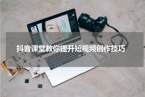  抖音课堂教你提升短视频创作技巧