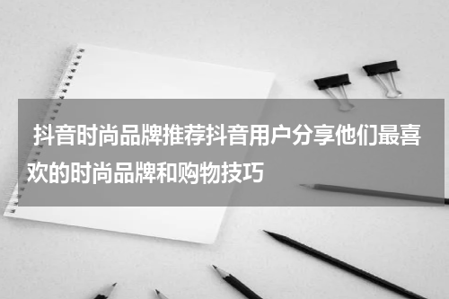  抖音时尚品牌推荐抖音用户分享他们最喜欢的时尚品牌和购物技巧
