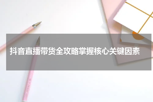  抖音直播带货全攻略掌握核心关键因素