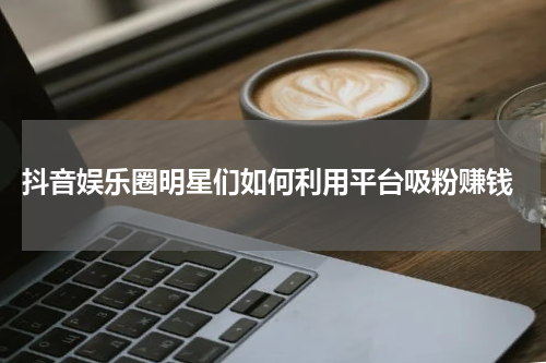  抖音娱乐圈明星们如何利用平台吸粉赚钱