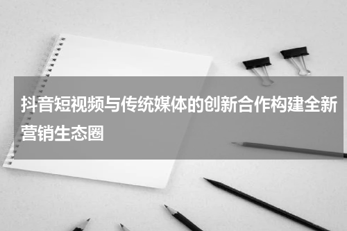 抖音短视频与传统媒体的创新合作构建全新营销生态圈