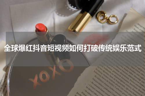 全球爆红抖音短视频如何打破传统娱乐范式