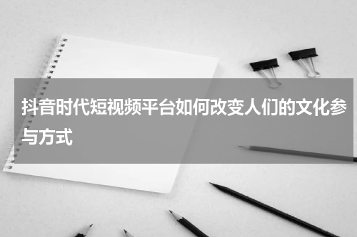 抖音时代短视频平台如何改变人们的文化参与方式