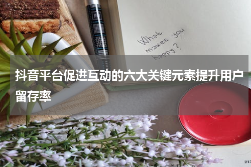 抖音平台促进互动的六大关键元素提升用户留存率