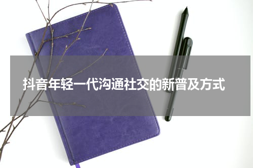  抖音年轻一代沟通社交的新普及方式
