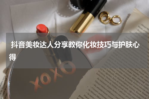  抖音美妆达人分享教你化妆技巧与护肤心得